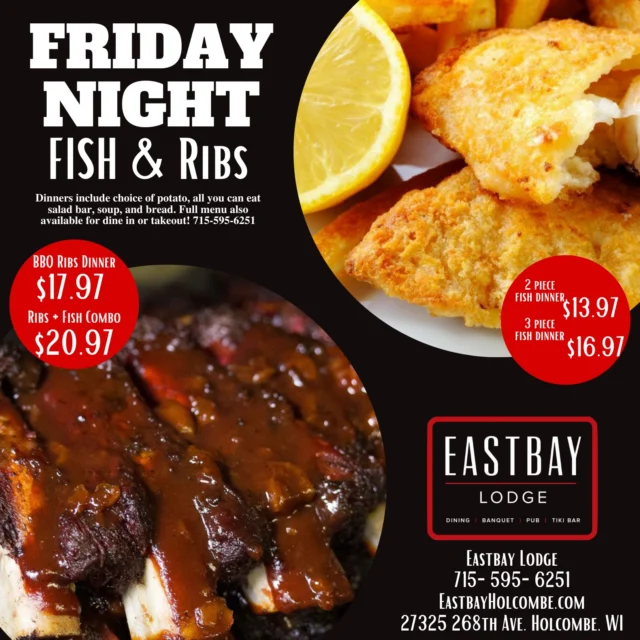 Enjoy a classic Wisconsin Friday Night Fish Fry at Eastbay Lodge on beautiful Lake Holcombe!

2 or 3 piece fish dinner with your choice of potato and an all you can eat salad, soup, & bread bar. Just $13.97 (2-piece) or $16.97 (3-piece)! OR get our amazing BBQ ribs dinner for $17.97. Combo Fish & Ribs dinner available for $20.97. An amazing deal you'll love! Full menu also available. Dine in or takeout. Call us at 715-595-6251 for reservations or to order.